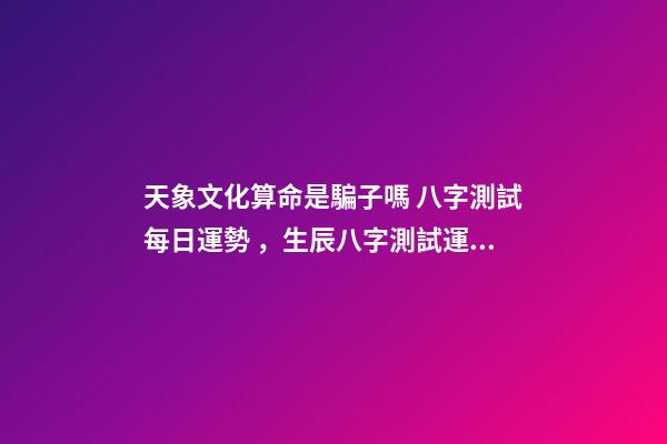天象文化算命是騙子嗎 八字測試每日運勢，生辰八字測試運勢-第1張-觀點-玄機派